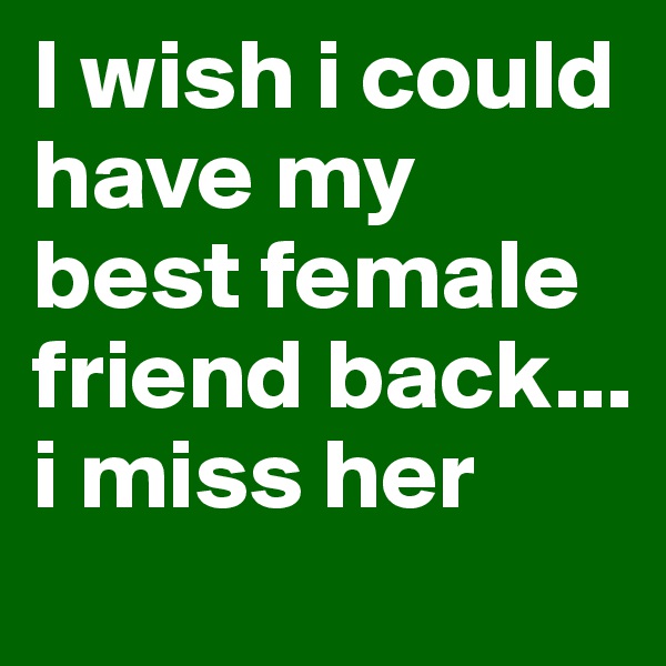 I wish i could have my best female friend back... i miss her