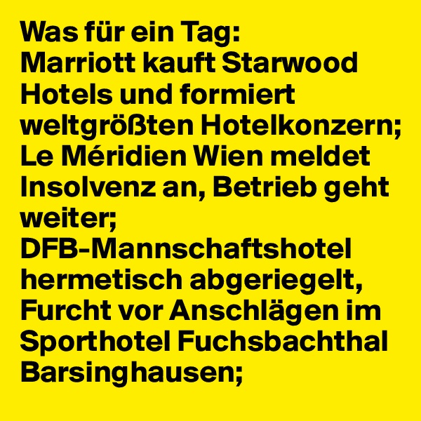 Was für ein Tag:
Marriott kauft Starwood Hotels und formiert weltgrößten Hotelkonzern;
Le Méridien Wien meldet Insolvenz an, Betrieb geht weiter;
DFB-Mannschaftshotel hermetisch abgeriegelt, Furcht vor Anschlägen im Sporthotel Fuchsbachthal Barsinghausen;