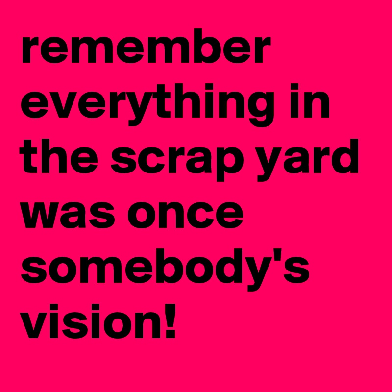 remember everything in the scrap yard was once somebody's vision!