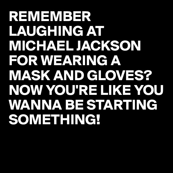 REMEMBER LAUGHING AT MICHAEL JACKSON FOR WEARING A MASK AND GLOVES?
NOW YOU'RE LIKE YOU WANNA BE STARTING SOMETHING!

