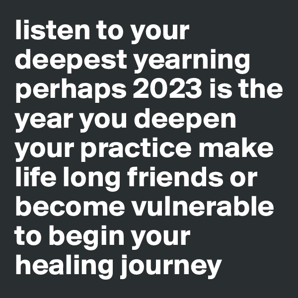 listen to your deepest yearning
perhaps 2023 is the year you deepen your practice make life long friends or become vulnerable to begin your healing journey