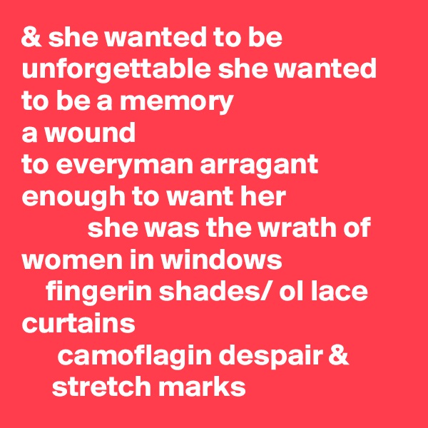 & she wanted to be unforgettable she wanted to be a memory 
a wound                                            to everyman arragant enough to want her
           she was the wrath of women in windows 
    fingerin shades/ ol lace curtains 
      camoflagin despair &
     stretch marks 
