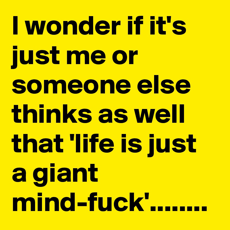 I wonder if it's just me or someone else thinks as well that 'life is just a giant mind-fuck'........