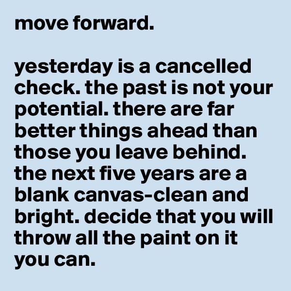 move forward.

yesterday is a cancelled check. the past is not your potential. there are far better things ahead than those you leave behind. the next five years are a blank canvas-clean and bright. decide that you will throw all the paint on it you can. 