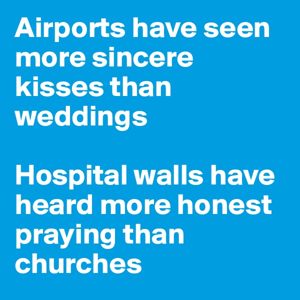 Airports have seen more sincere kisses than weddings 

Hospital walls have heard more honest praying than churches