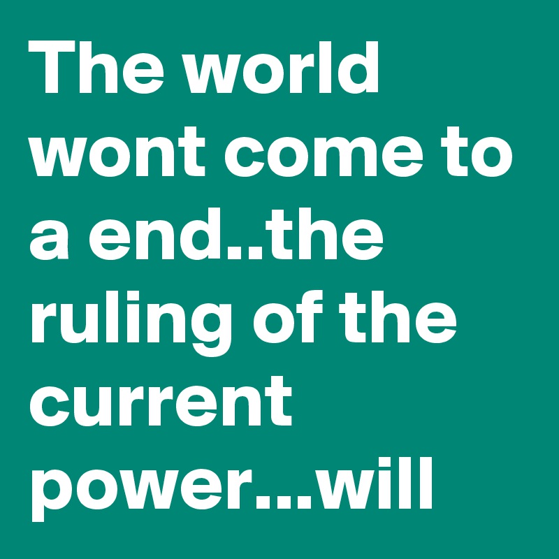 The world wont come to a end..the ruling of the current power...will