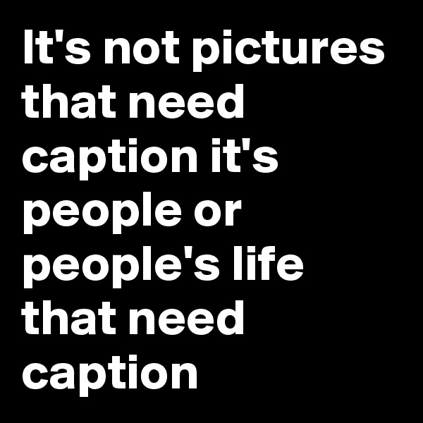 It's not pictures that need caption it's people or people's life that need caption
