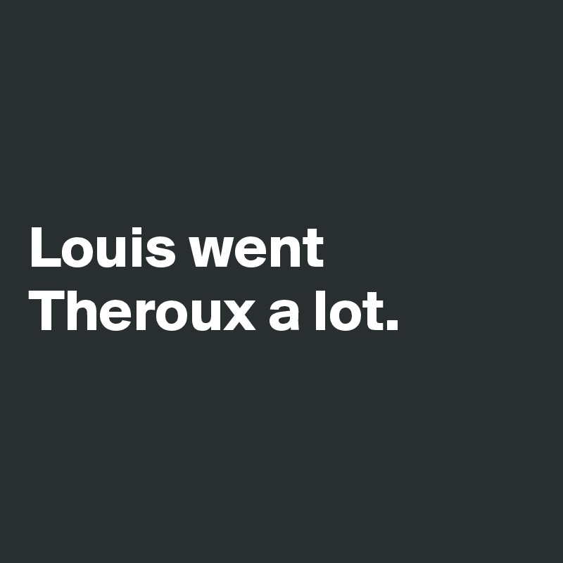 


Louis went 
Theroux a lot.


