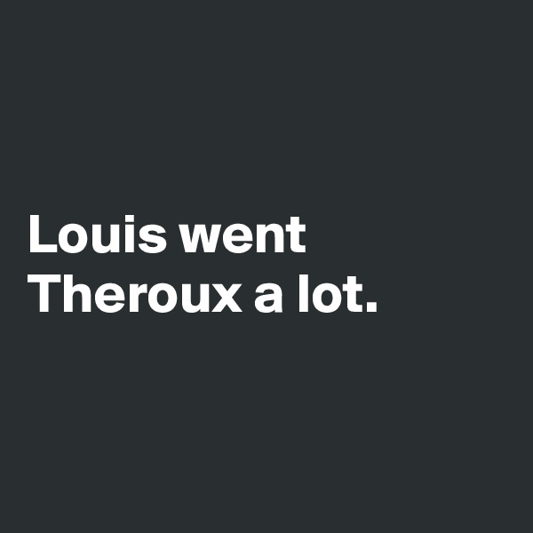 


Louis went 
Theroux a lot.


