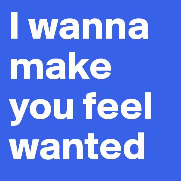 I wanna make you feel wanted 