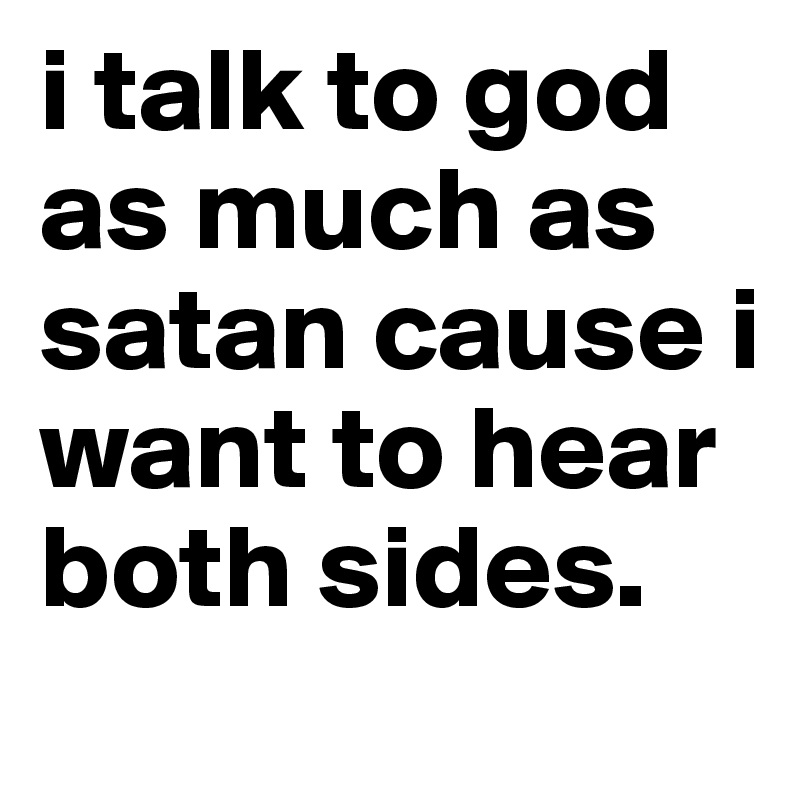 i talk to god as much as satan cause i want to hear both sides.
