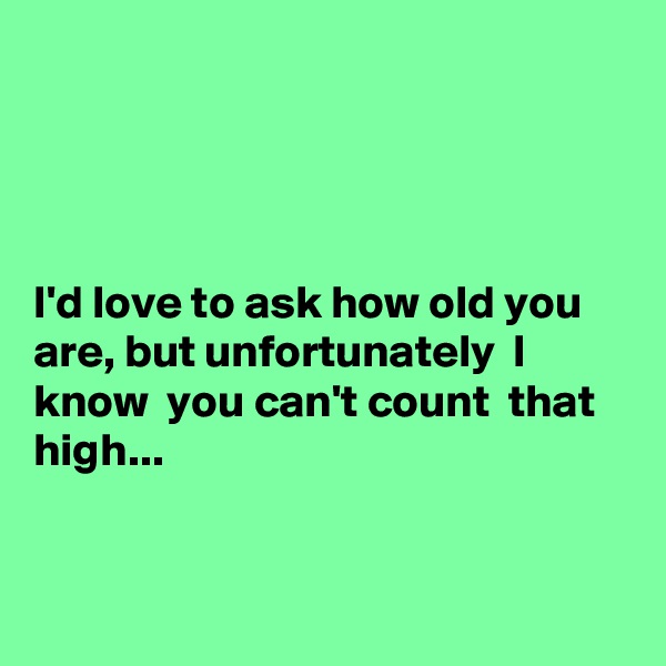 




I'd love to ask how old you are, but unfortunately  I know  you can't count  that high...


