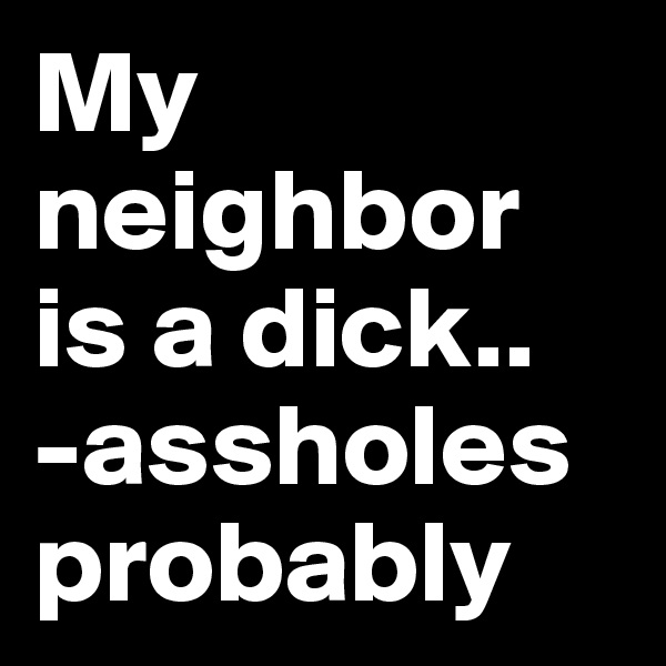 My neighbor is a dick..
-assholes probably