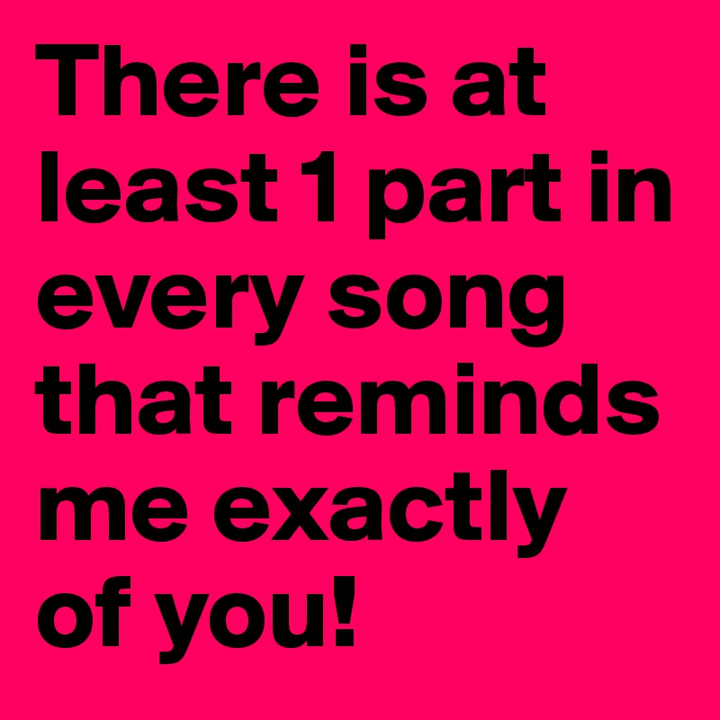 There is at least 1 part in every song that reminds me exactly of you!