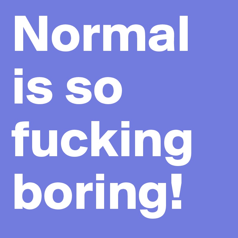 Normal is so
fucking
boring!