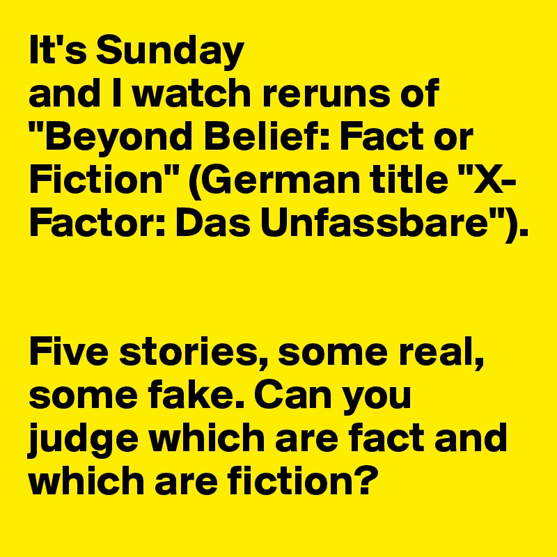 It's Sunday 
and I watch reruns of "Beyond Belief: Fact or Fiction" (German title "X-Factor: Das Unfassbare"). 


Five stories, some real, some fake. Can you judge which are fact and which are fiction? 