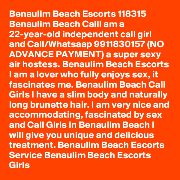 Benaulim Beach Escorts 118315 Benaulim Beach CallI am a 22-year-old independent call girl and Call/Whatsaap 9911830157 (NO ADVANCE PAYMENT) a super sexy air hostess. Benaulim Beach Escorts I am a lover who fully enjoys sex, it fascinates me. Benaulim Beach Call Girls I have a slim body and naturally long brunette hair. I am very nice and accommodating, fascinated by sex and Call Girls in Benaulim Beach I will give you unique and delicious treatment. Benaulim Beach Escorts Service Benaulim Beach Escorts Girls