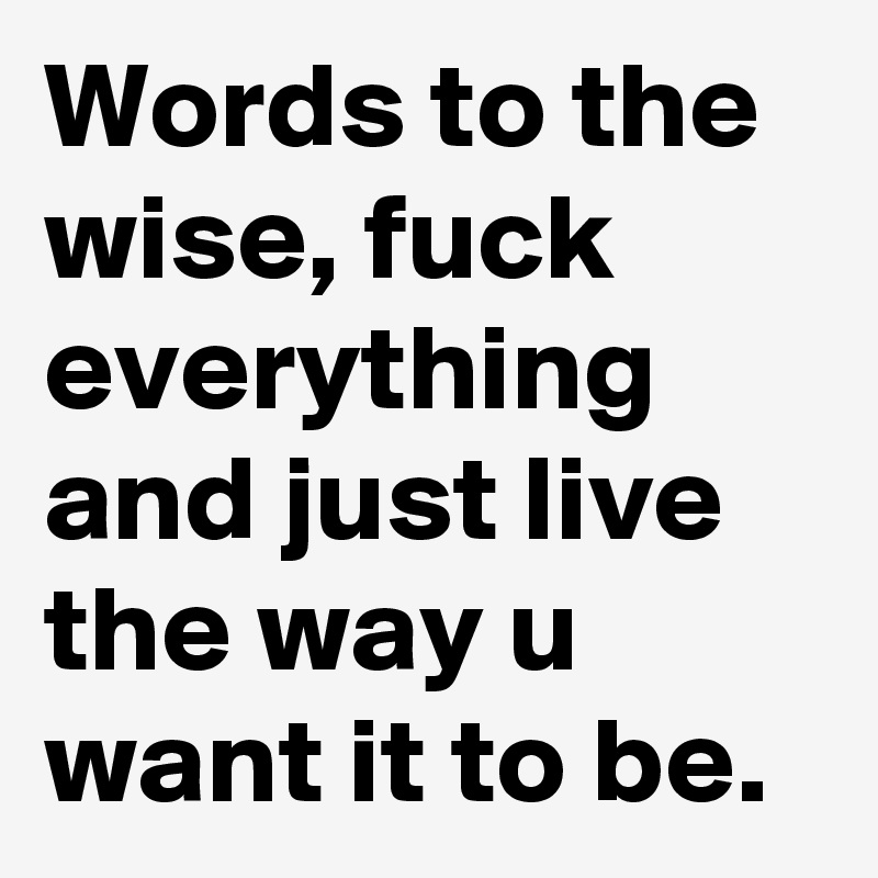 Words to the wise, fuck everything and just live the way u want it to be. 