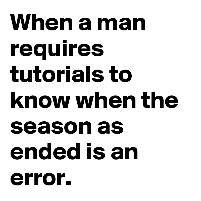 When a man requires tutorials to know when the season as ended is an error.