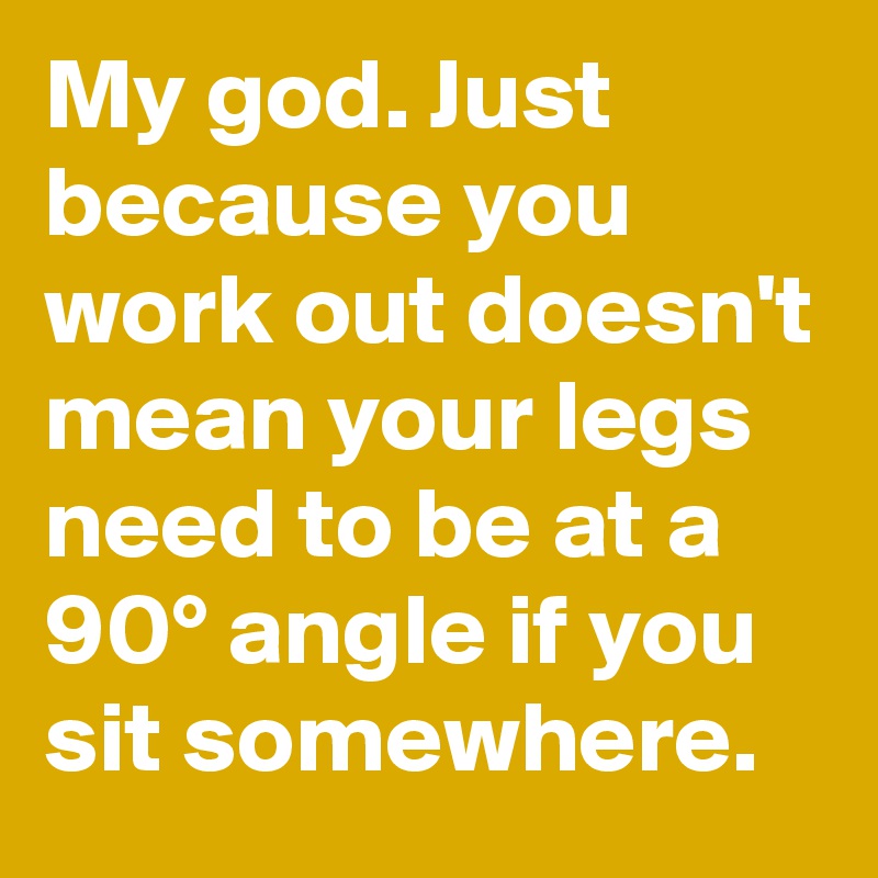 My god. Just because you work out doesn't mean your legs need to be at a 90° angle if you sit somewhere.