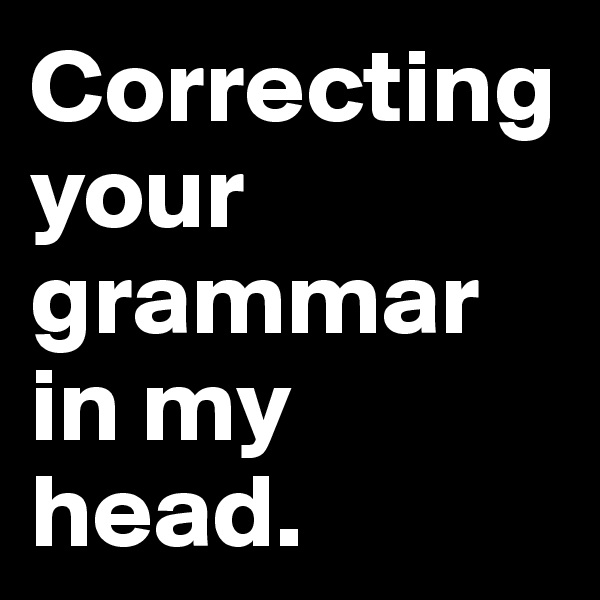 Correcting your grammar in my
head.