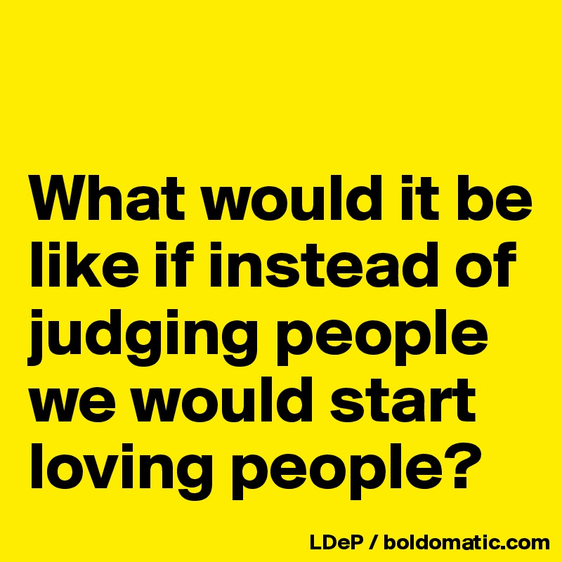 

What would it be like if instead of judging people we would start loving people?