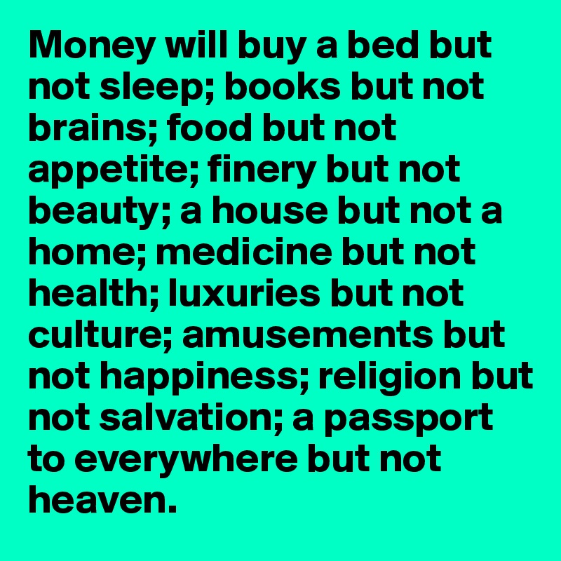 Money will buy a bed but not sleep; books but not brains; food but not appetite; finery but not beauty; a house but not a home; medicine but not health; luxuries but not culture; amusements but not happiness; religion but not salvation; a passport to everywhere but not heaven.