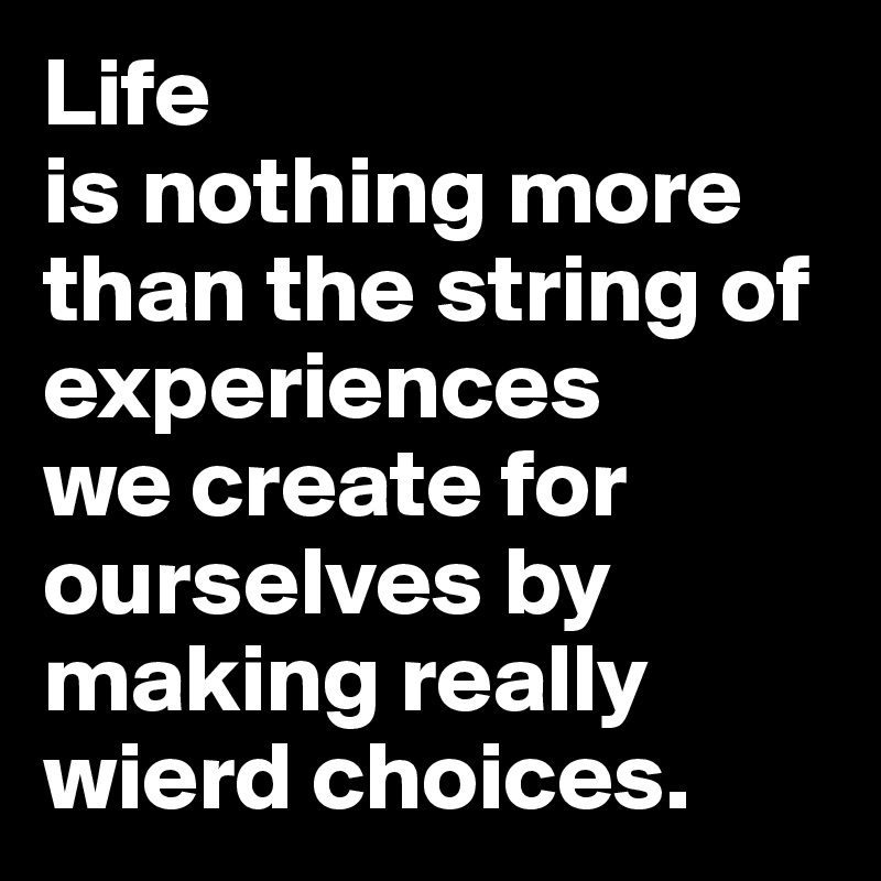 Life 
is nothing more than the string of experiences 
we create for ourselves by making really wierd choices.