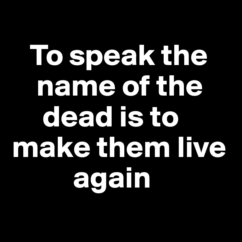
   To speak the 
    name of the   
     dead is to make them live 
          again
