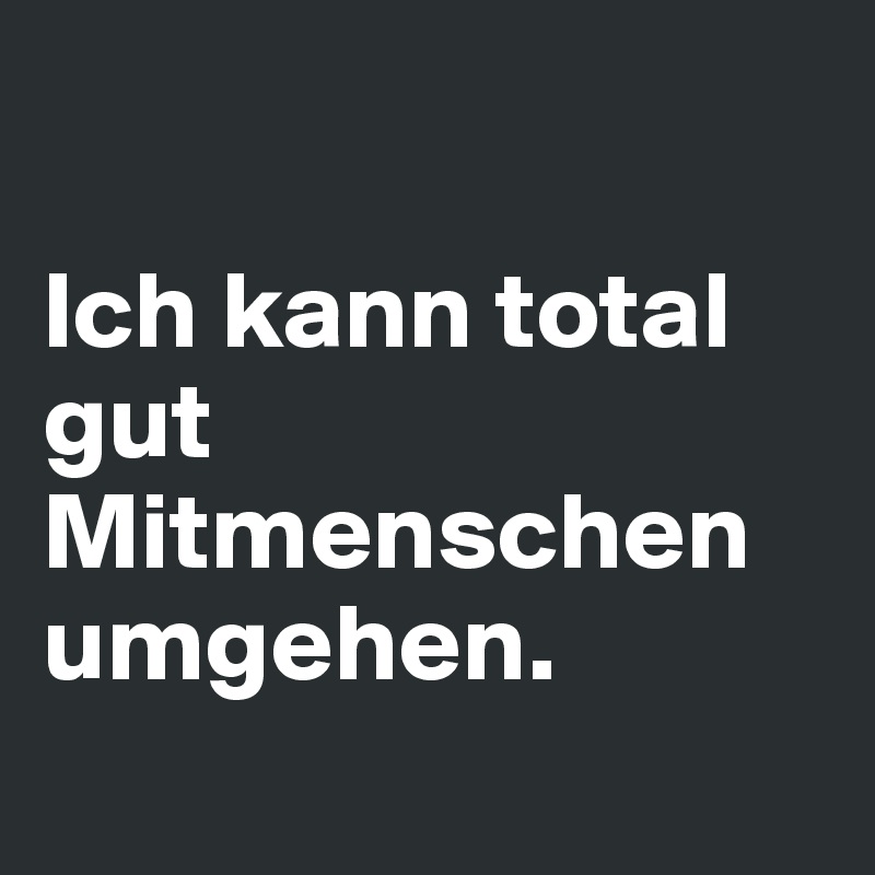 

Ich kann total gut Mitmenschen umgehen.
