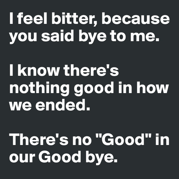 I feel bitter, because you said bye to me. 

I know there's nothing good in how we ended. 

There's no "Good" in our Good bye. 