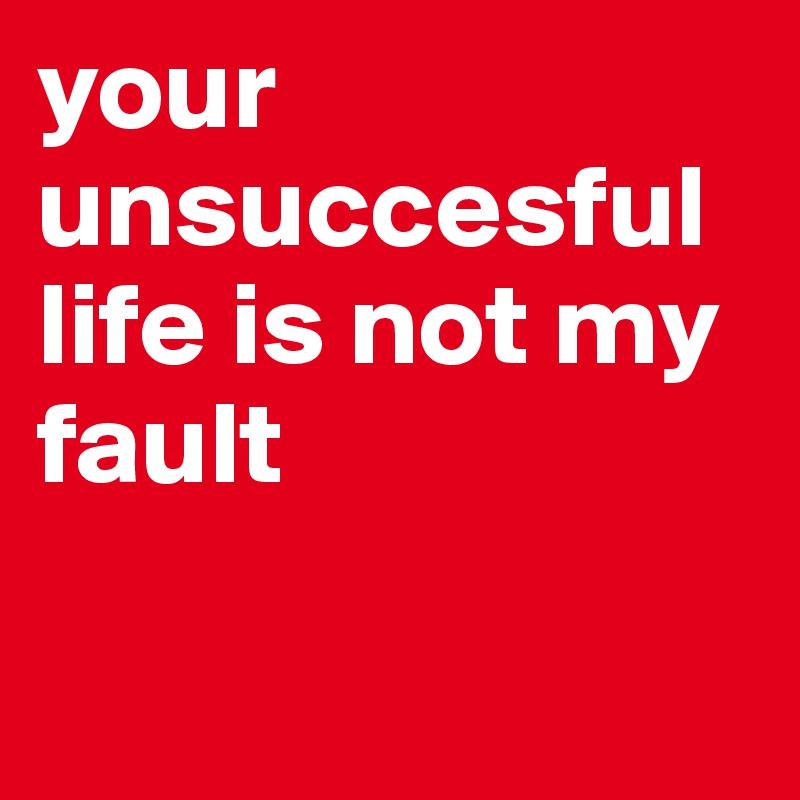 your unsuccesful life is not my fault

