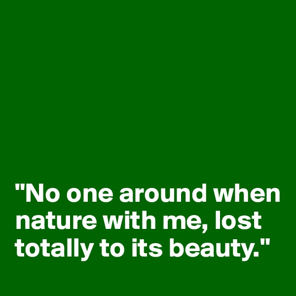 





"No one around when nature with me, lost totally to its beauty."