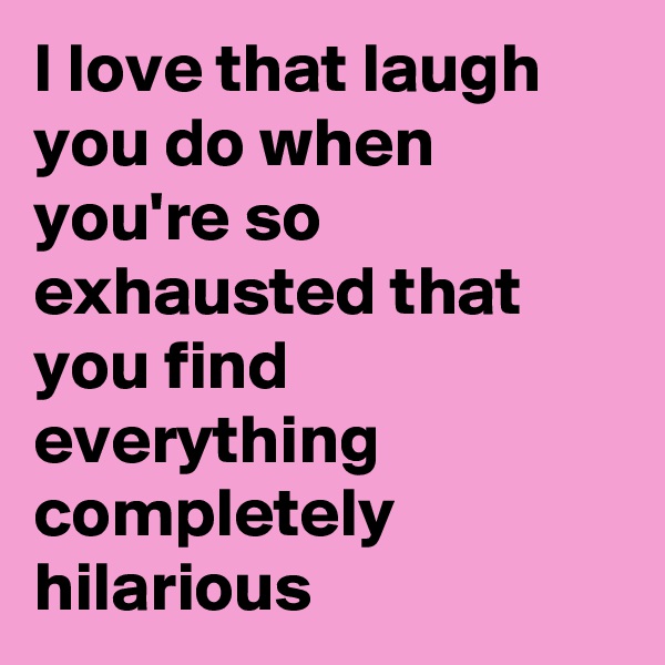 I love that laugh you do when you're so exhausted that you find everything completely hilarious