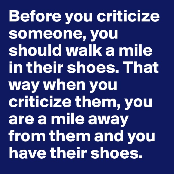 Before you criticize someone, you should walk a mile in their shoes. That way when you criticize them, you are a mile away from them and you have their shoes.