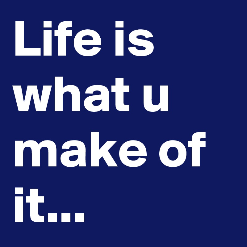 Life is what u make of it...