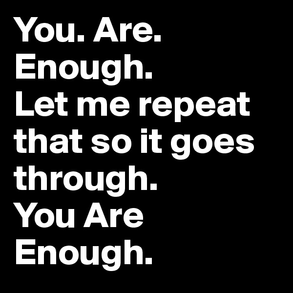 You. Are. Enough. 
Let me repeat that so it goes through. 
You Are Enough.