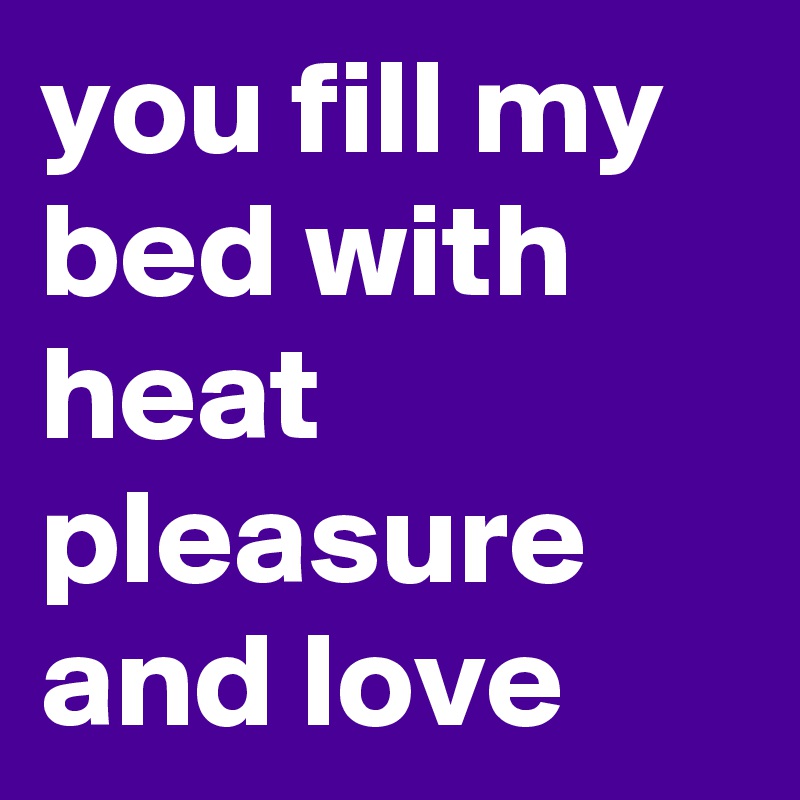 you fill my bed with heat pleasure and love