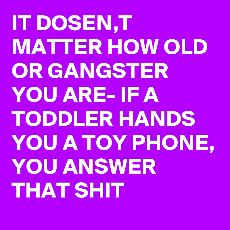 IT DOSEN,T MATTER HOW OLD OR GANGSTER YOU ARE- IF A TODDLER HANDS YOU A TOY PHONE, YOU ANSWER THAT SHIT
