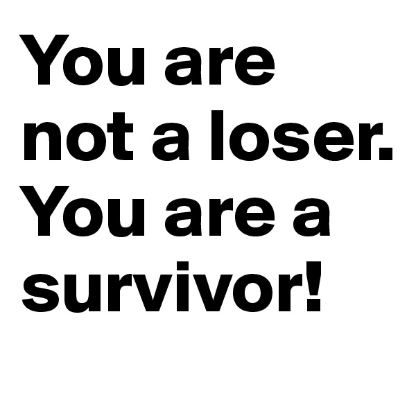 You are not a loser. You are a survivor!