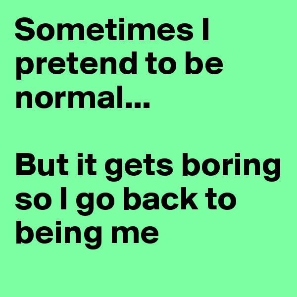 Sometimes I pretend to be normal... 

But it gets boring
so I go back to being me