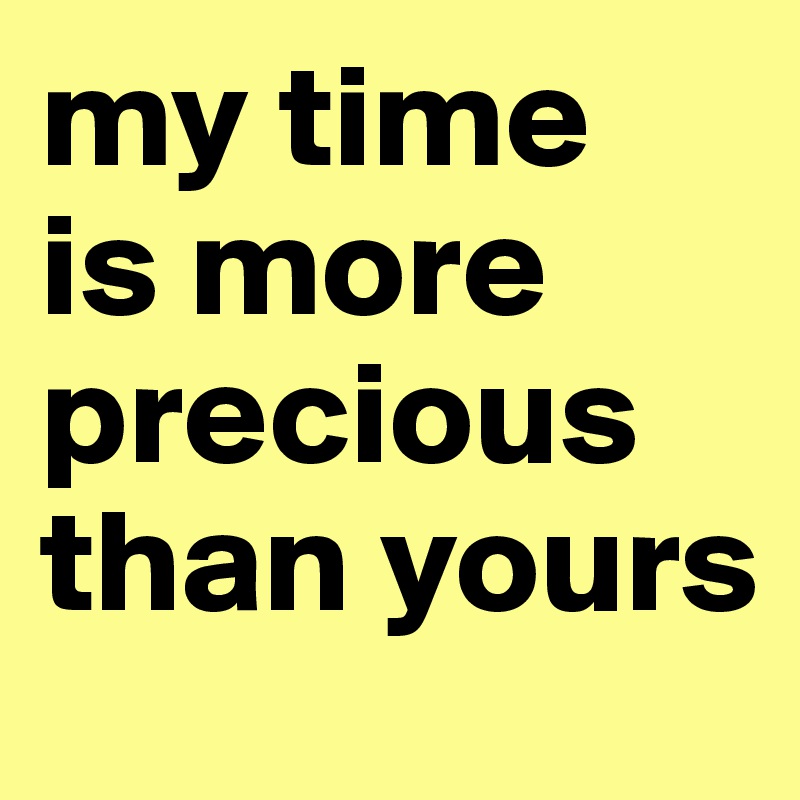 my time 
is more precious than yours