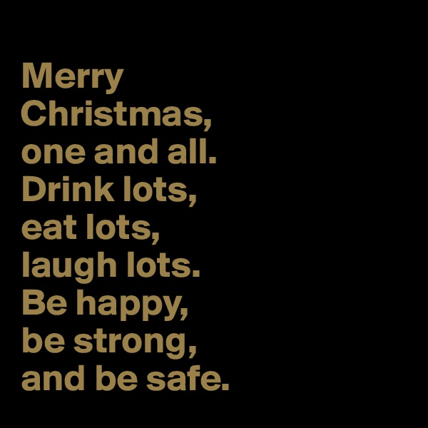 
Merry 
Christmas, 
one and all. 
Drink lots, 
eat lots, 
laugh lots. 
Be happy, 
be strong, 
and be safe. 