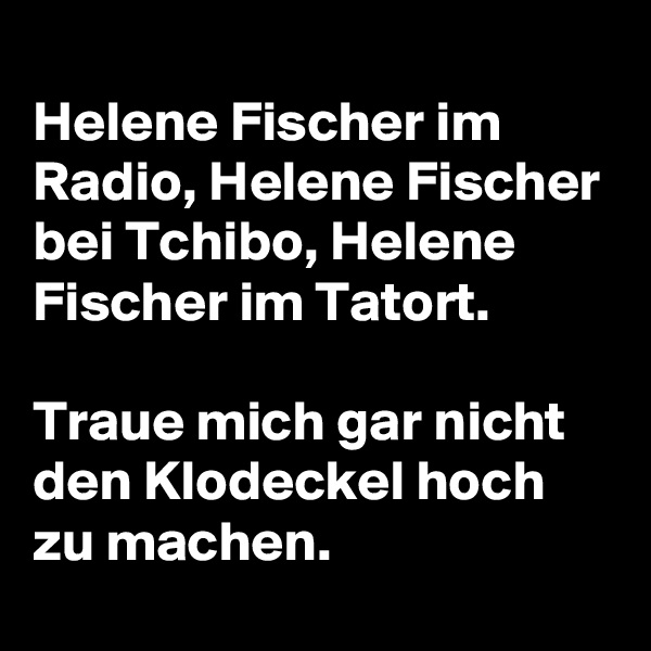 
Helene Fischer im Radio, Helene Fischer bei Tchibo, Helene Fischer im Tatort.

Traue mich gar nicht den Klodeckel hoch zu machen.
