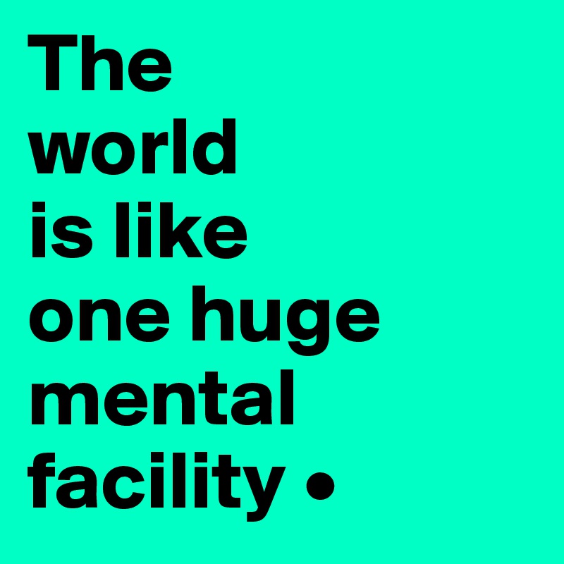 The
world
is like
one huge mental facility •