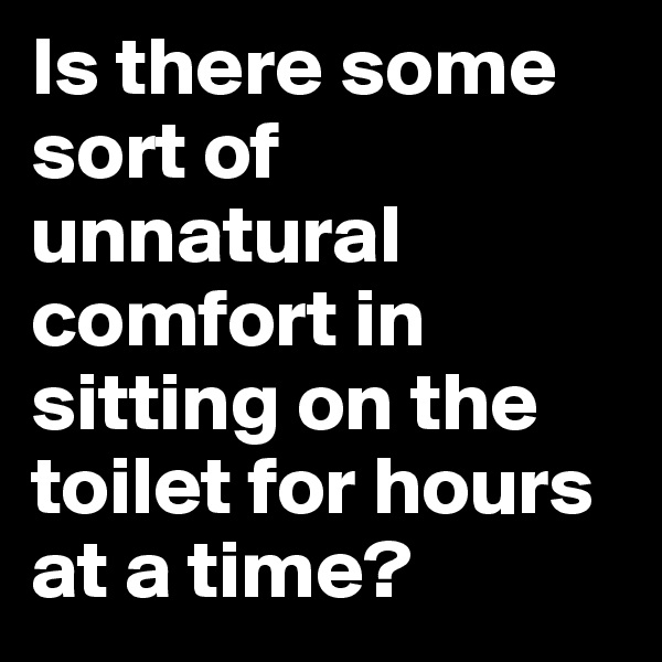 Is there some sort of unnatural comfort in sitting on the toilet for hours at a time?