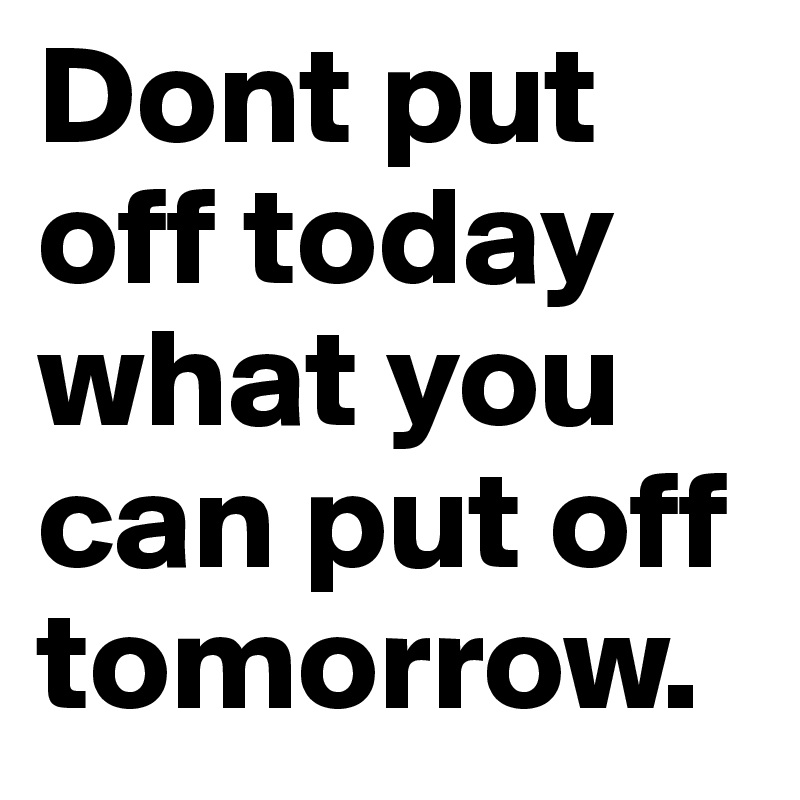 Dont put off today what you can put off tomorrow.