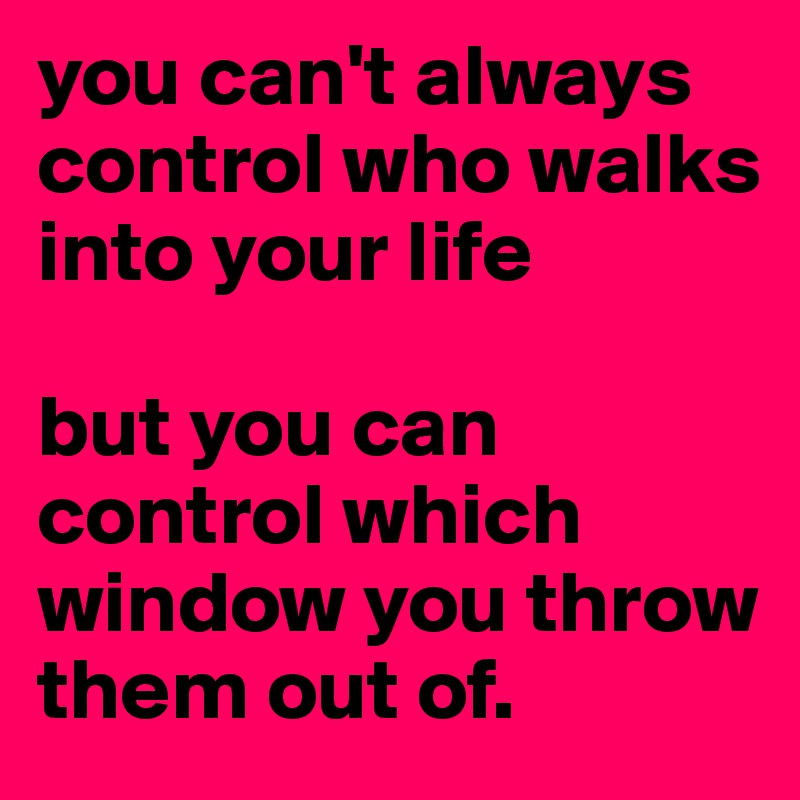 you can't always control who walks into your life

but you can control which window you throw them out of.