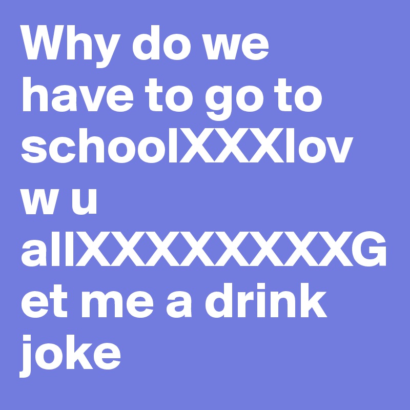 Why do we have to go to schoolXXXlovw u allXXXXXXXXGet me a drink joke