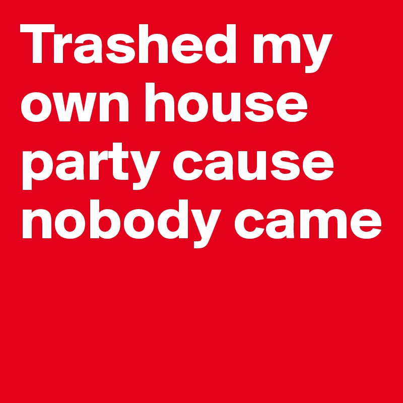 Trashed my own house party cause nobody came

